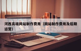 当阳河西高端网站制作费用（网站制作费用及后期运营）