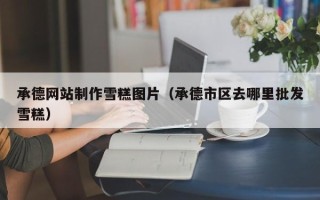 当阳承德网站制作雪糕图片（承德市区去哪里批发雪糕）